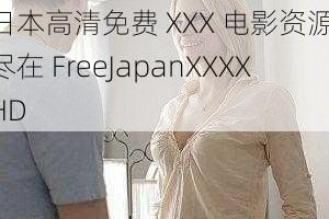 日本高清免费 XXX 电影资源，尽在 FreeJapanXXXXHD